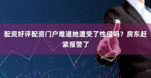 配资好评配资门户难道她遭受了性侵吗？房东赶紧报警了