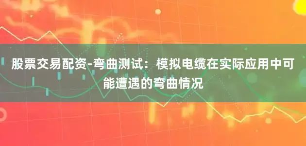 股票交易配资-弯曲测试：模拟电缆在实际应用中可能遭遇的弯曲情况
