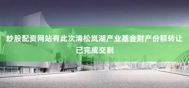 炒股配资网站有此次清松岚湖产业基金财产份额转让已完成交割
