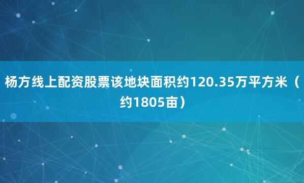 杨方线上配资股票该地块面积约120.35万平方米（约1805亩）