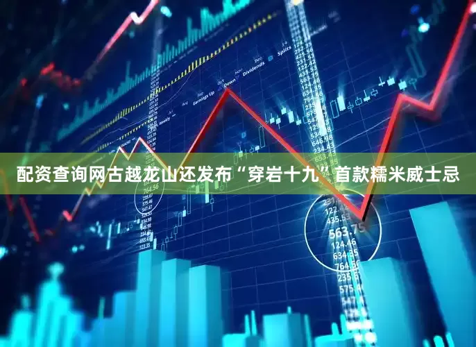 配资查询网古越龙山还发布“穿岩十九”首款糯米威士忌