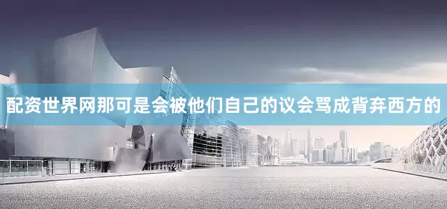 配资世界网那可是会被他们自己的议会骂成背弃西方的