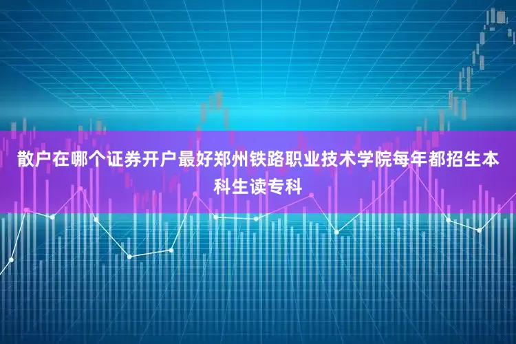 散户在哪个证券开户最好郑州铁路职业技术学院每年都招生本科生读专科